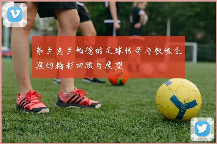 弗兰克兰帕德的足球传奇与教练生涯的精彩回顾与展望