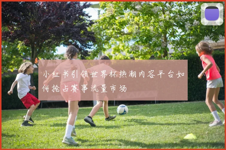 小红书引领世界杯热潮内容平台如何抢占赛事流量市场