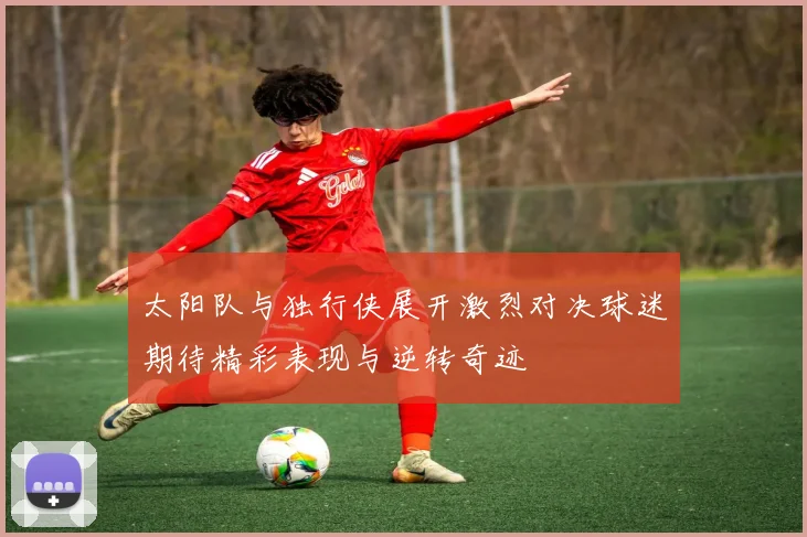 太阳队与独行侠展开激烈对决球迷期待精彩表现与逆转奇迹
