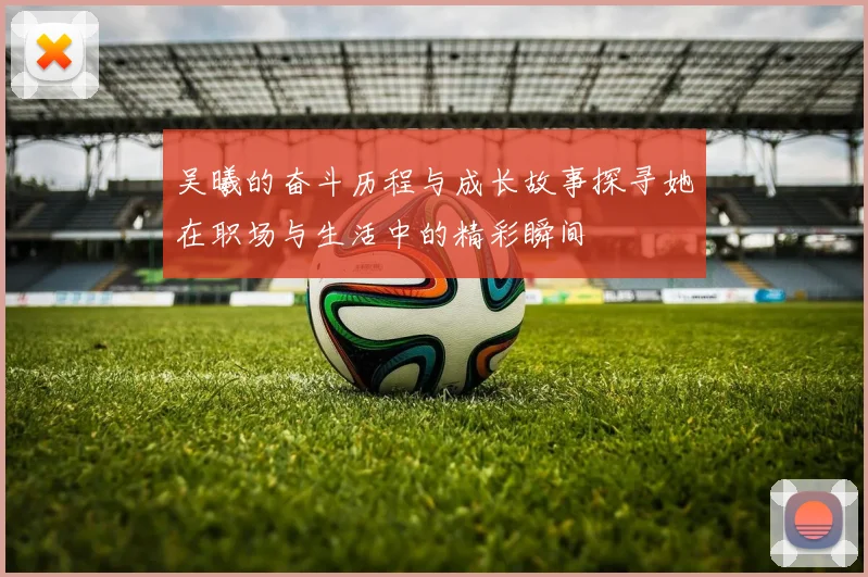 吴曦的奋斗历程与成长故事探寻她在职场与生活中的精彩瞬间