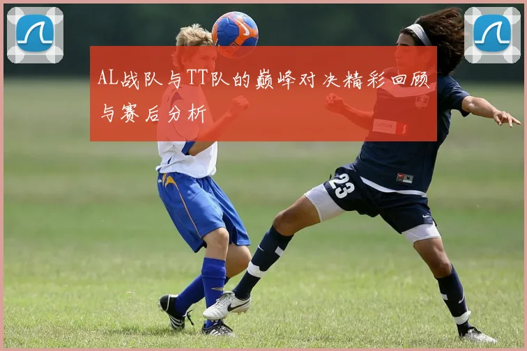 AL战队与TT队的巅峰对决精彩回顾与赛后分析