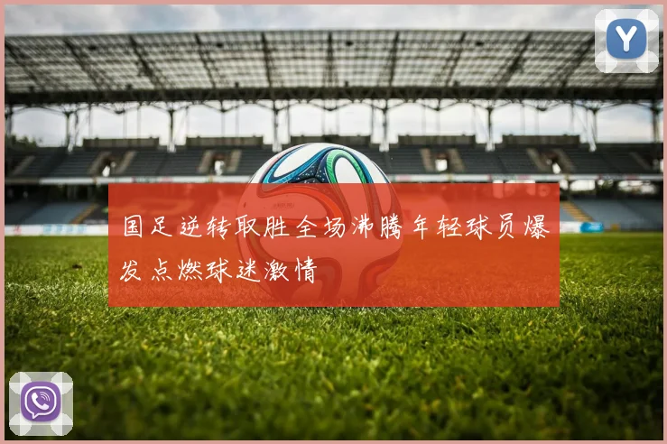 国足逆转取胜全场沸腾年轻球员爆发点燃球迷激情