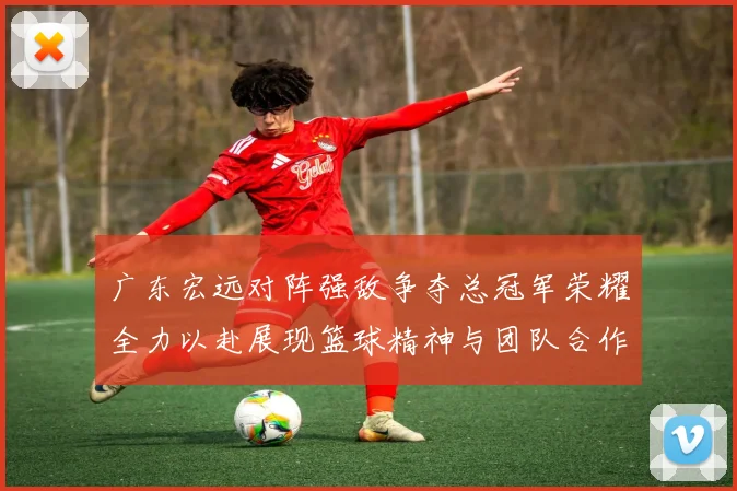 广东宏远对阵强敌争夺总冠军荣耀全力以赴展现篮球精神与团队合作