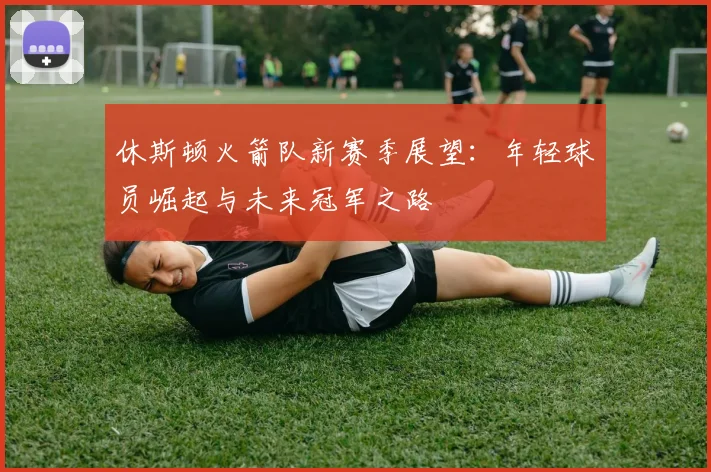 休斯顿火箭队新赛季展望：年轻球员崛起与未来冠军之路