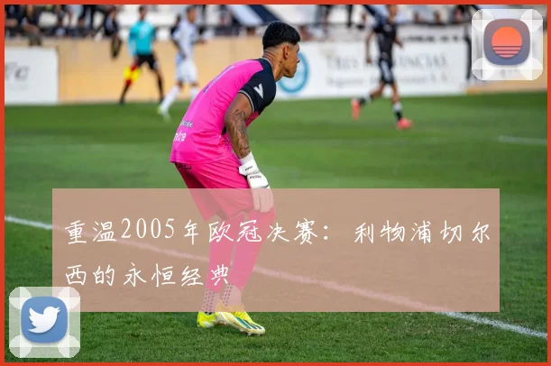 重温2005年欧冠决赛：利物浦切尔西的永恒经典