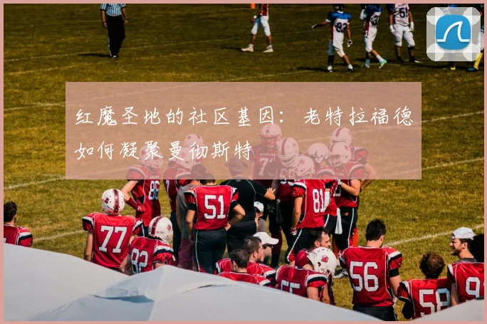 红魔圣地的社区基因：老特拉福德如何凝聚曼彻斯特