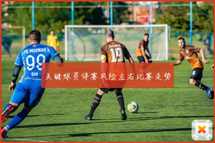 关键球员停赛风险左右比赛走势